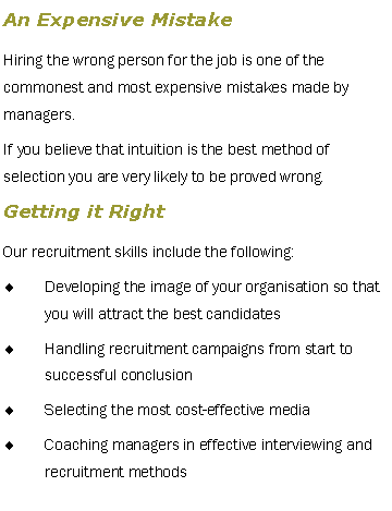 Text Box: An Expensive MistakeHiring the wrong person for the job is one of the commonest and most expensive mistakes made by managers.If you believe that intuition is the best method of selection you are very likely to be proved wrong.Getting it RightOur recruitment skills include the following:Developing the image of your organisation so that you will attract the best candidatesHandling recruitment campaigns from start to successful conclusionSelecting the most cost-effective mediaCoaching managers in effective interviewing and recruitment methods